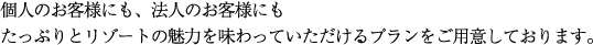 個人のお客様にも、法人のお客様にもたっぷりとリゾートの魅力を味わっていただけるプランをご用意しております