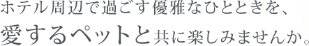 ホテル周辺で過ごす優雅なひとときを、愛するペットと共に楽しみませんか。